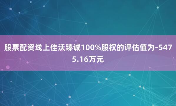 股票配资线上佳沃臻诚100%股权的评估值为-5475.16万元