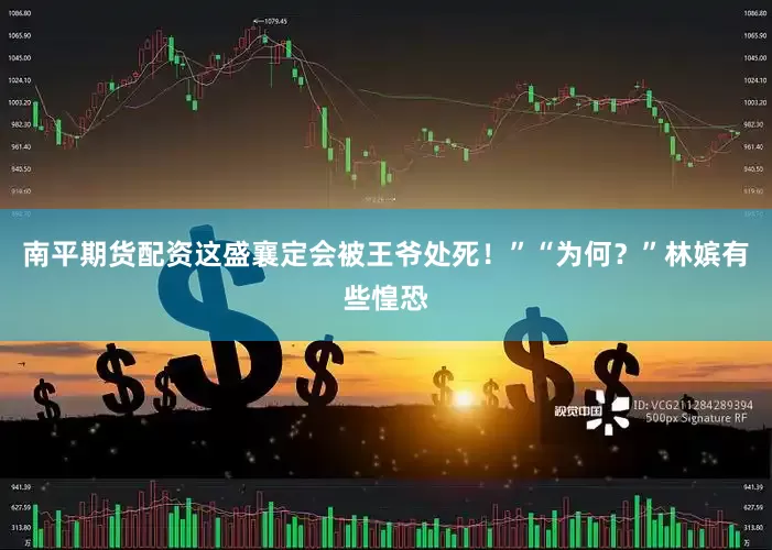南平期货配资这盛襄定会被王爷处死！”“为何？”林嫔有些惶恐