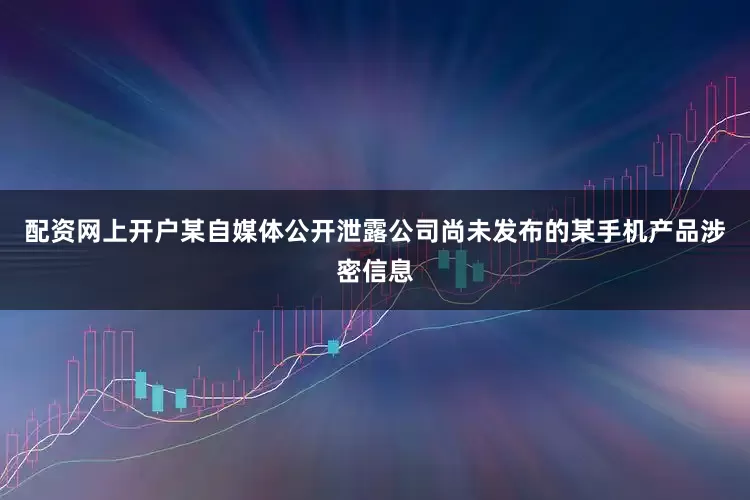 配资网上开户某自媒体公开泄露公司尚未发布的某手机产品涉密信息