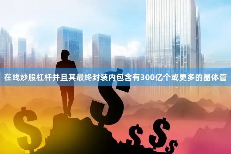 在线炒股杠杆并且其最终封装内包含有300亿个或更多的晶体管